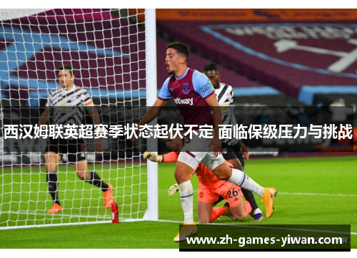 西汉姆联英超赛季状态起伏不定 面临保级压力与挑战
