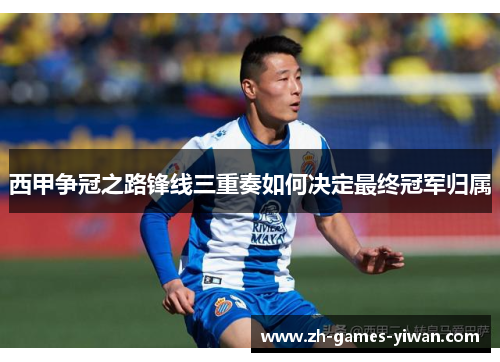 西甲争冠之路锋线三重奏如何决定最终冠军归属