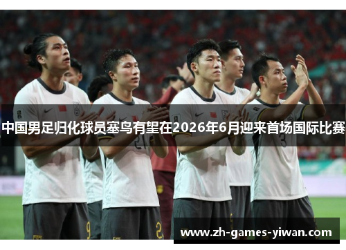 中国男足归化球员塞鸟有望在2026年6月迎来首场国际比赛