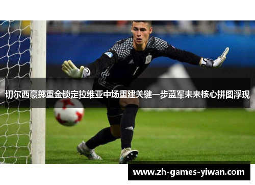 切尔西豪掷重金锁定拉维亚中场重建关键一步蓝军未来核心拼图浮现