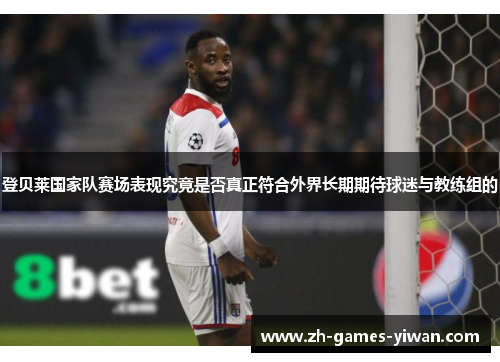 登贝莱国家队赛场表现究竟是否真正符合外界长期期待球迷与教练组的
